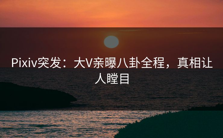 Pixiv突发：大V亲曝八卦全程，真相让人瞠目