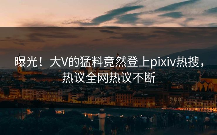 曝光！大V的猛料竟然登上pixiv热搜，热议全网热议不断