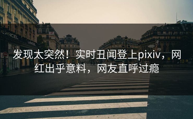 发现太突然！实时丑闻登上pixiv，网红出乎意料，网友直呼过瘾