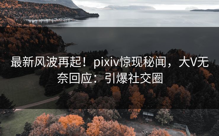 最新风波再起！pixiv惊现秘闻，大V无奈回应：引爆社交圈
