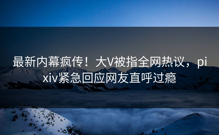 最新内幕疯传！大V被指全网热议，pixiv紧急回应网友直呼过瘾