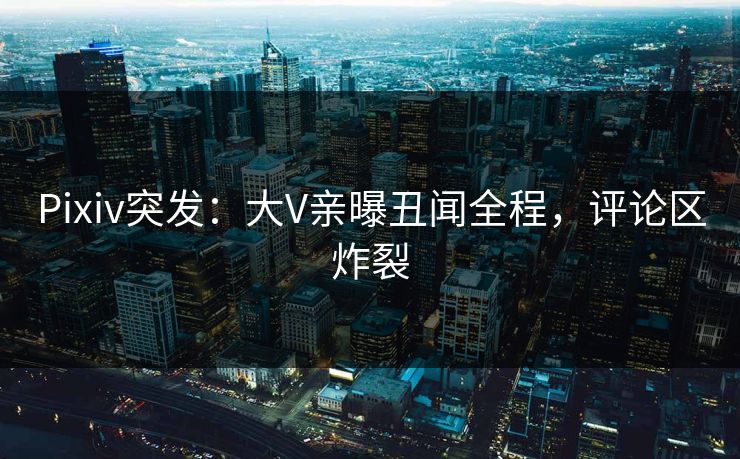 Pixiv突发：大V亲曝丑闻全程，评论区炸裂