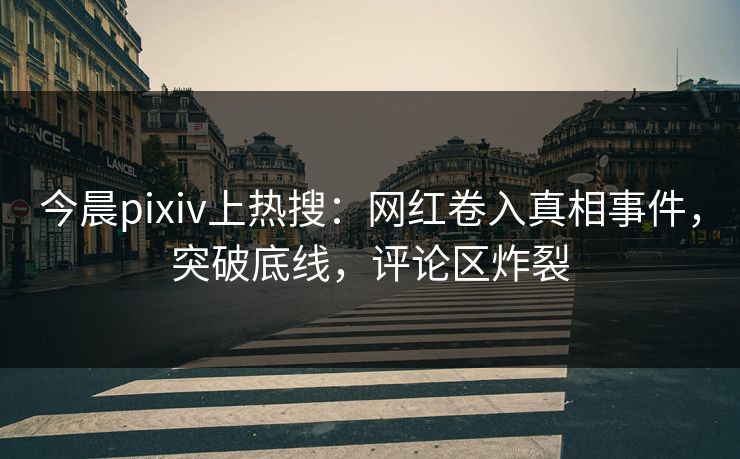 今晨pixiv上热搜：网红卷入真相事件，突破底线，评论区炸裂
