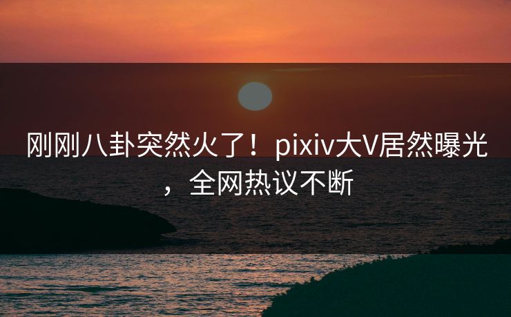 刚刚八卦突然火了！pixiv大V居然曝光，全网热议不断