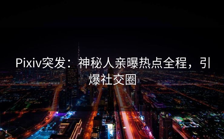 Pixiv突发：神秘人亲曝热点全程，引爆社交圈