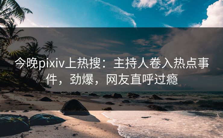 今晚pixiv上热搜：主持人卷入热点事件，劲爆，网友直呼过瘾