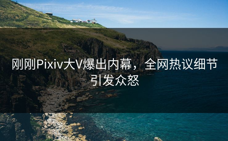 刚刚Pixiv大V爆出内幕，全网热议细节引发众怒