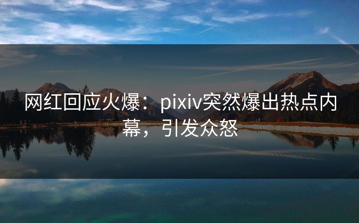 网红回应火爆：pixiv突然爆出热点内幕，引发众怒