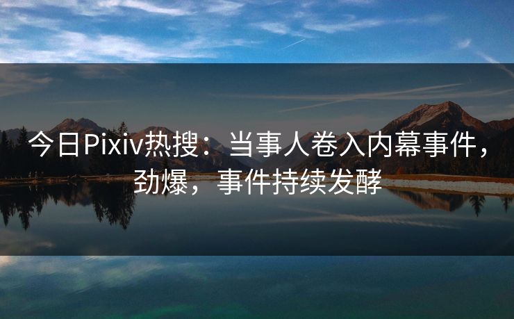 今日Pixiv热搜：当事人卷入内幕事件，劲爆，事件持续发酵