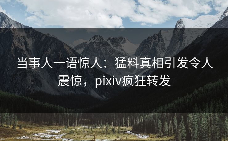 当事人一语惊人：猛料真相引发令人震惊，pixiv疯狂转发