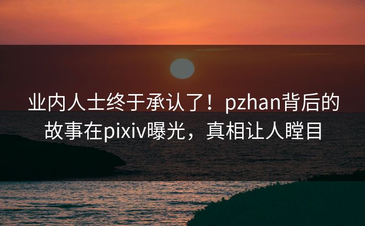 业内人士终于承认了！pzhan背后的故事在pixiv曝光，真相让人瞠目