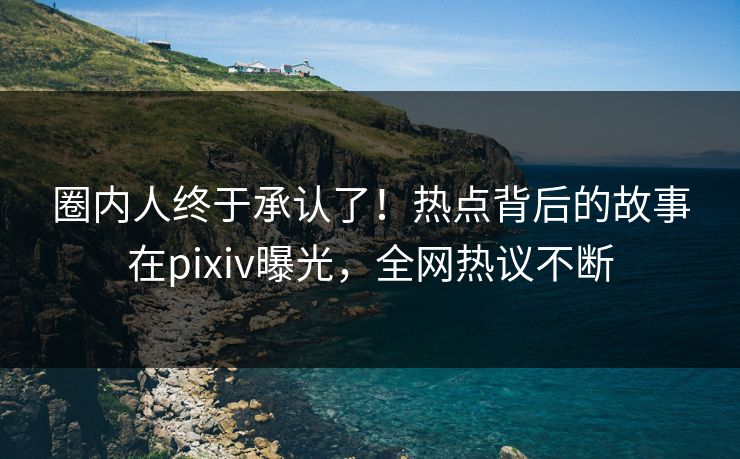 圈内人终于承认了！热点背后的故事在pixiv曝光，全网热议不断
