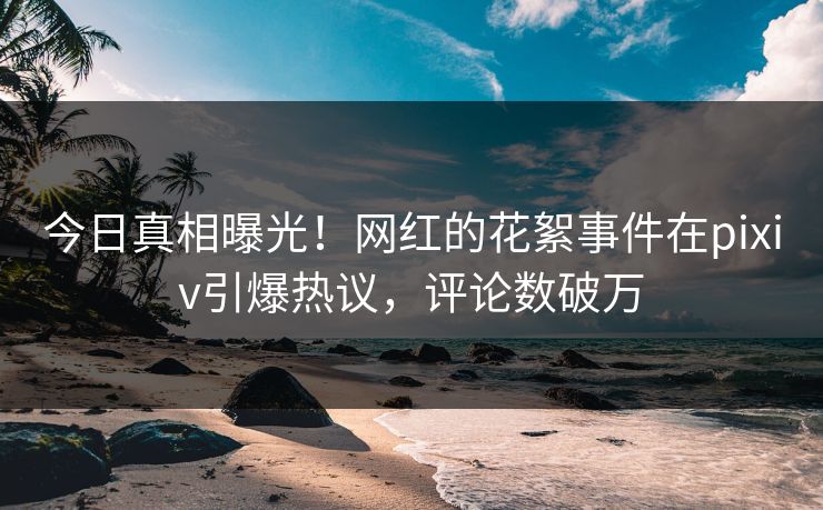 今日真相曝光！网红的花絮事件在pixiv引爆热议，评论数破万