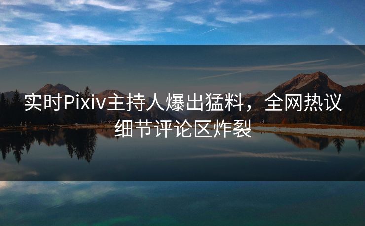 实时Pixiv主持人爆出猛料，全网热议细节评论区炸裂