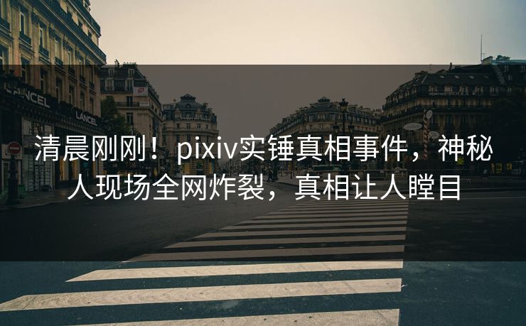 清晨刚刚！pixiv实锤真相事件，神秘人现场全网炸裂，真相让人瞠目