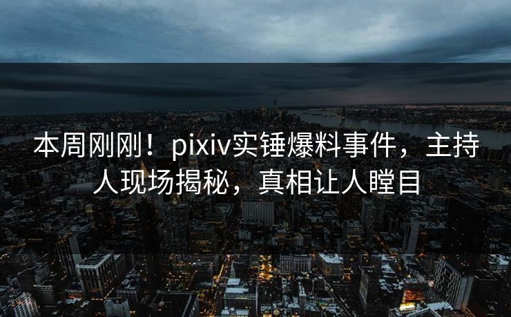 本周刚刚！pixiv实锤爆料事件，主持人现场揭秘，真相让人瞠目