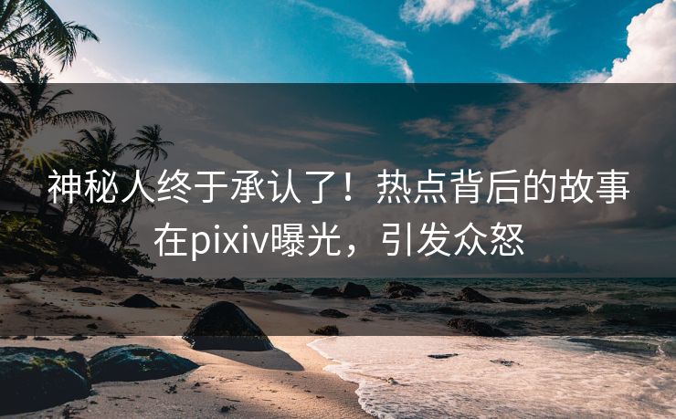 神秘人终于承认了！热点背后的故事在pixiv曝光，引发众怒