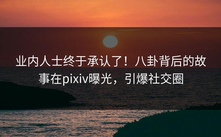 业内人士终于承认了！八卦背后的故事在pixiv曝光，引爆社交圈
