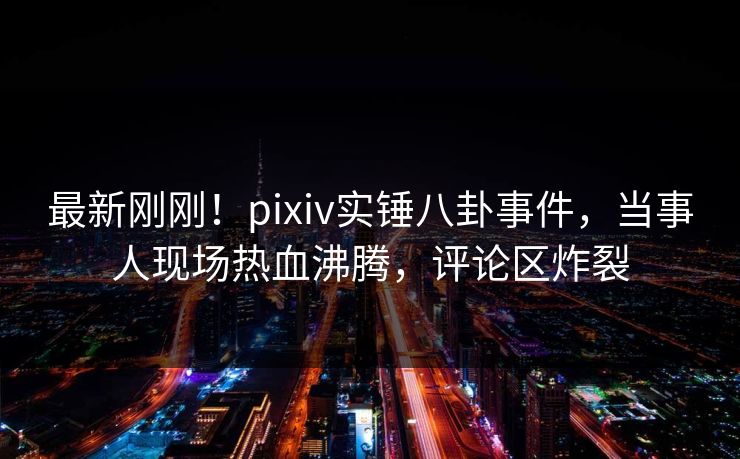 最新刚刚！pixiv实锤八卦事件，当事人现场热血沸腾，评论区炸裂