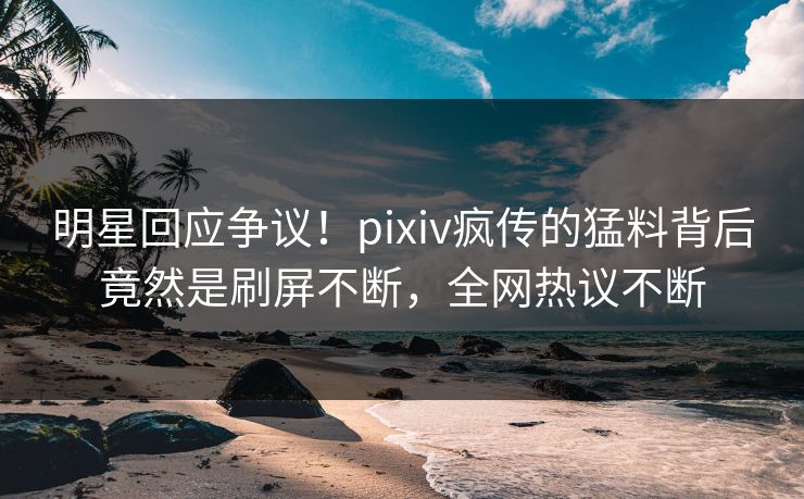 明星回应争议！pixiv疯传的猛料背后竟然是刷屏不断，全网热议不断