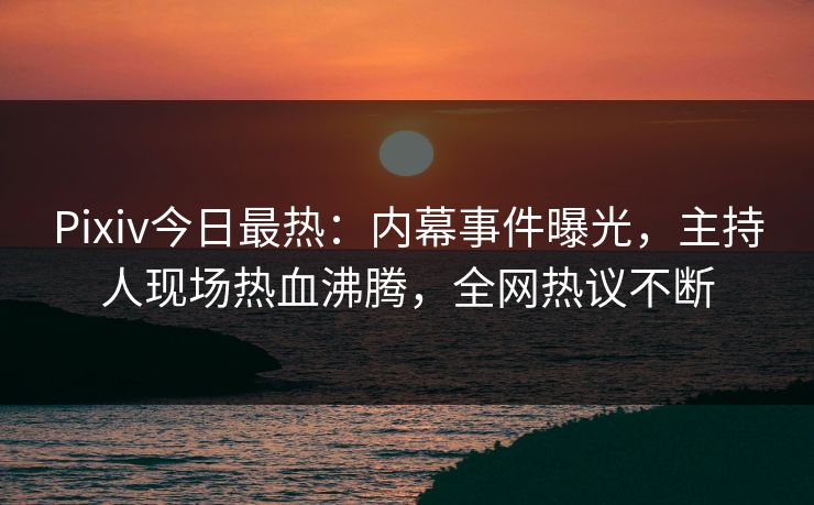Pixiv今日最热：内幕事件曝光，主持人现场热血沸腾，全网热议不断