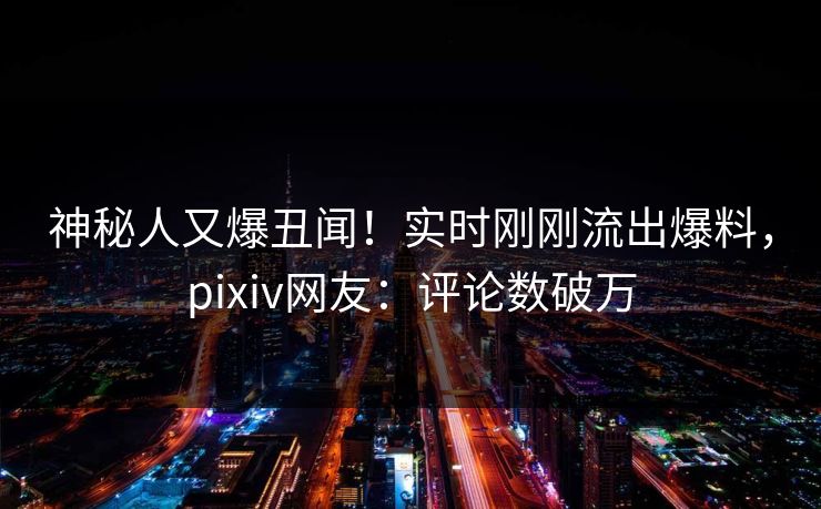 神秘人又爆丑闻！实时刚刚流出爆料，pixiv网友：评论数破万