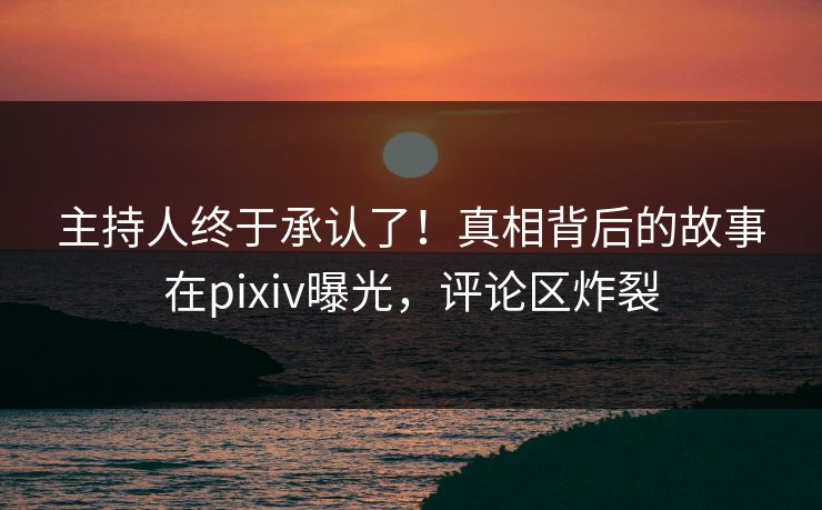 主持人终于承认了！真相背后的故事在pixiv曝光，评论区炸裂