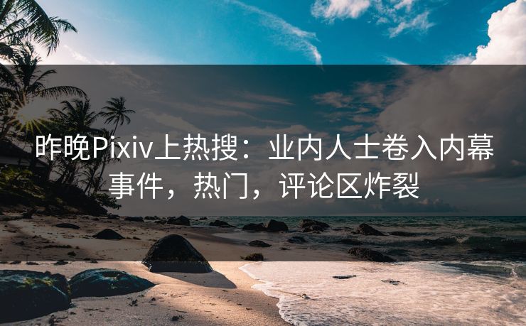 昨晚Pixiv上热搜：业内人士卷入内幕事件，热门，评论区炸裂