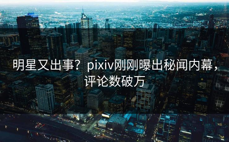明星又出事？pixiv刚刚曝出秘闻内幕，评论数破万