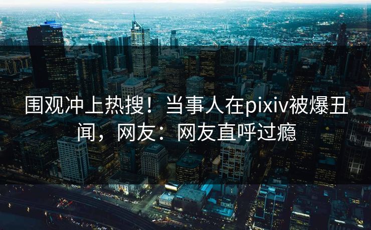 围观冲上热搜！当事人在pixiv被爆丑闻，网友：网友直呼过瘾