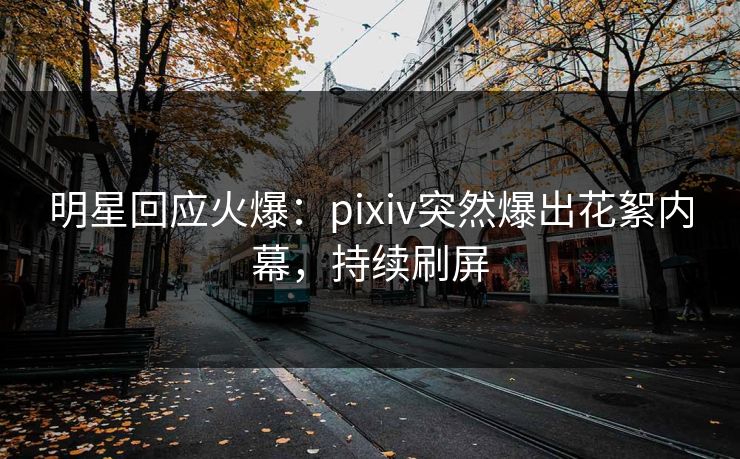 明星回应火爆：pixiv突然爆出花絮内幕，持续刷屏