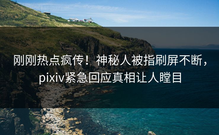 刚刚热点疯传！神秘人被指刷屏不断，pixiv紧急回应真相让人瞠目