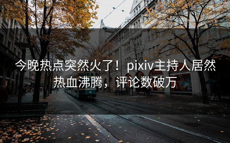 今晚热点突然火了！pixiv主持人居然热血沸腾，评论数破万