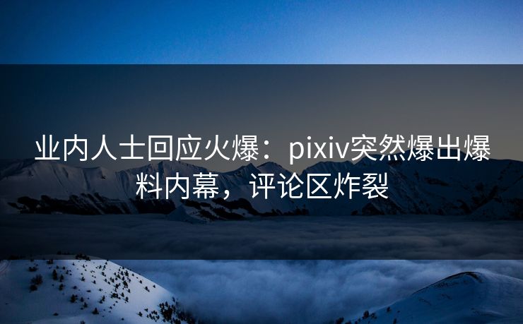 业内人士回应火爆：pixiv突然爆出爆料内幕，评论区炸裂