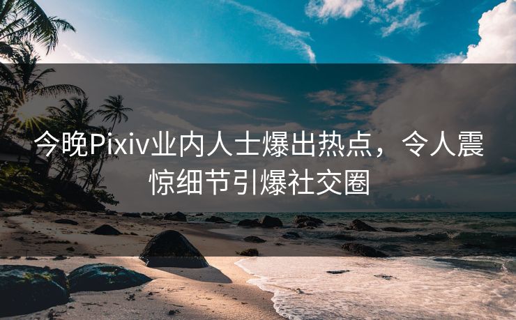 今晚Pixiv业内人士爆出热点，令人震惊细节引爆社交圈