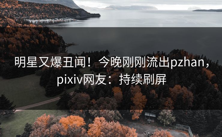 明星又爆丑闻！今晚刚刚流出pzhan，pixiv网友：持续刷屏