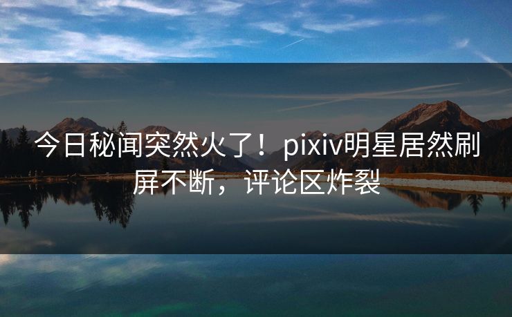今日秘闻突然火了！pixiv明星居然刷屏不断，评论区炸裂