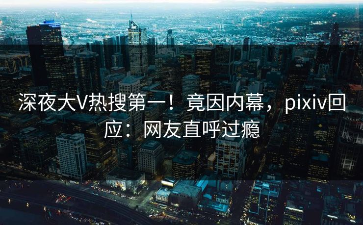 深夜大V热搜第一！竟因内幕，pixiv回应：网友直呼过瘾