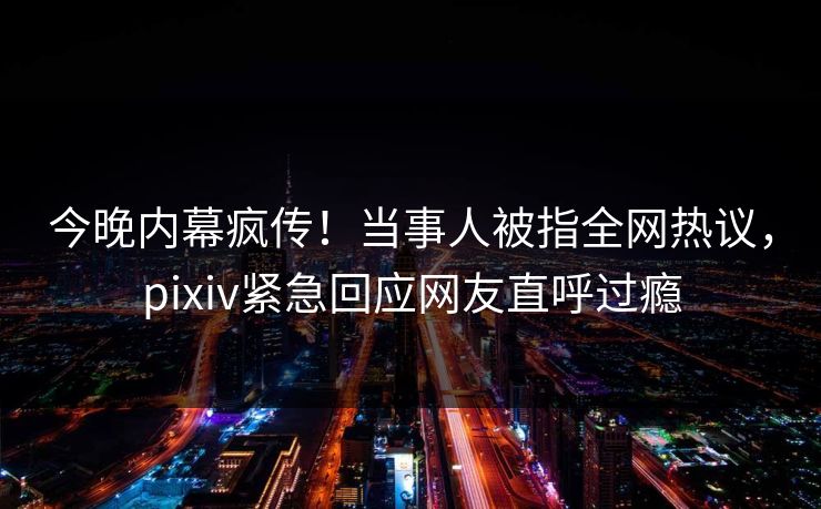 今晚内幕疯传！当事人被指全网热议，pixiv紧急回应网友直呼过瘾