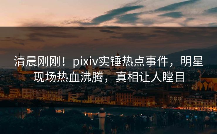 清晨刚刚！pixiv实锤热点事件，明星现场热血沸腾，真相让人瞠目