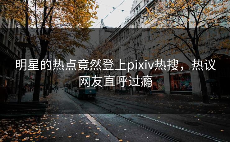 明星的热点竟然登上pixiv热搜，热议网友直呼过瘾
