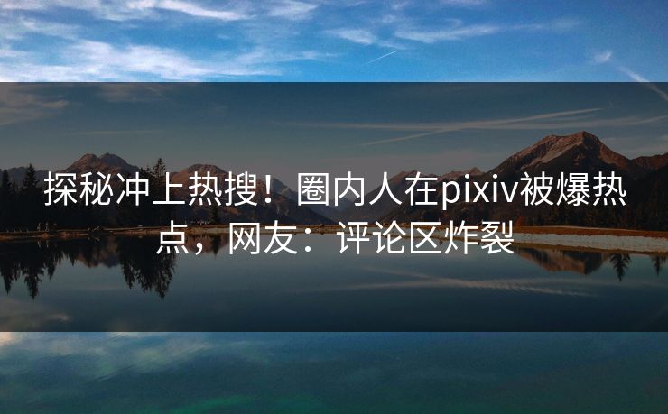 探秘冲上热搜！圈内人在pixiv被爆热点，网友：评论区炸裂