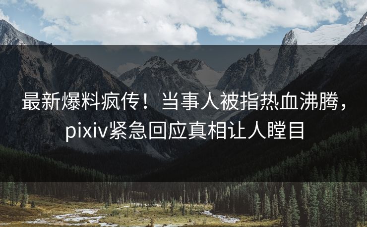 最新爆料疯传！当事人被指热血沸腾，pixiv紧急回应真相让人瞠目