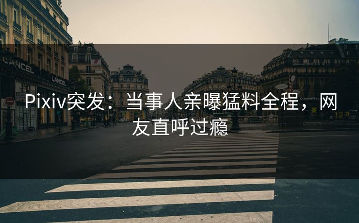 Pixiv突发：当事人亲曝猛料全程，网友直呼过瘾