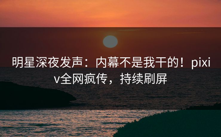 明星深夜发声：内幕不是我干的！pixiv全网疯传，持续刷屏