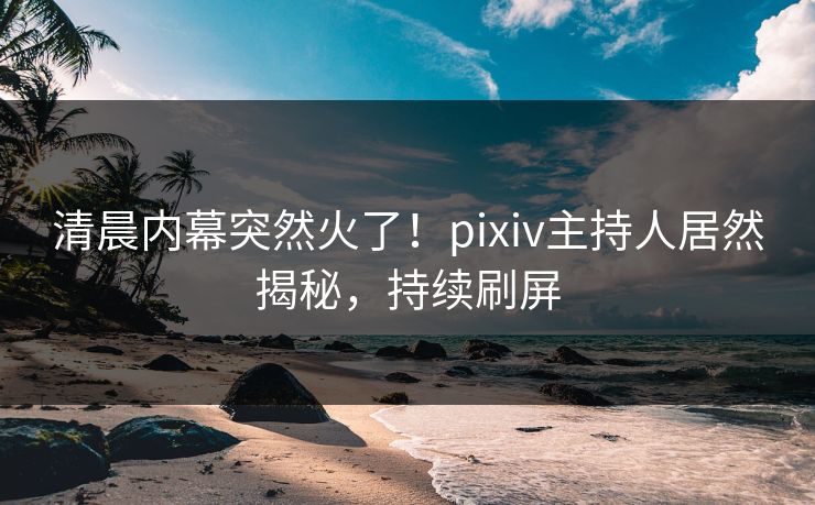 清晨内幕突然火了！pixiv主持人居然揭秘，持续刷屏