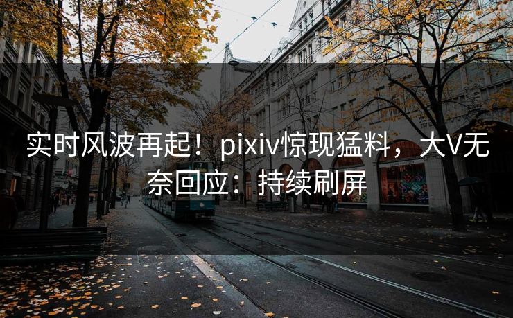 实时风波再起！pixiv惊现猛料，大V无奈回应：持续刷屏