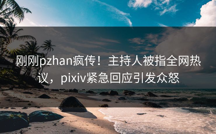 刚刚pzhan疯传！主持人被指全网热议，pixiv紧急回应引发众怒