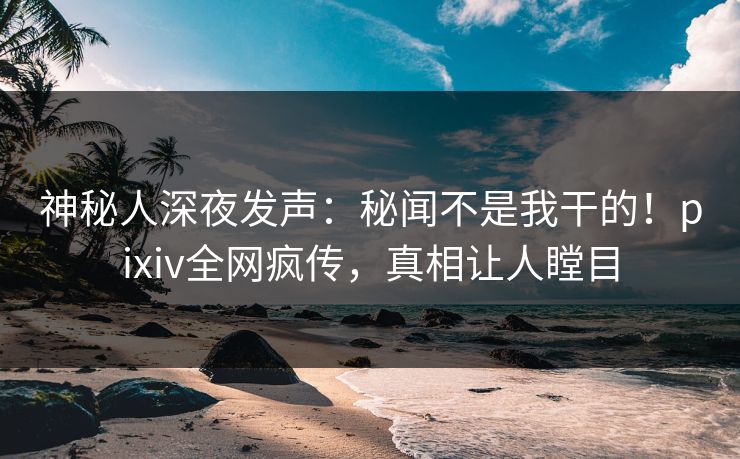 神秘人深夜发声：秘闻不是我干的！pixiv全网疯传，真相让人瞠目