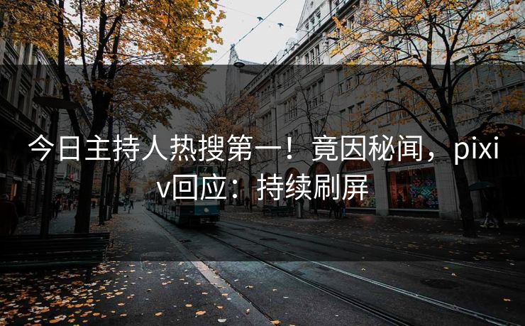 今日主持人热搜第一！竟因秘闻，pixiv回应：持续刷屏